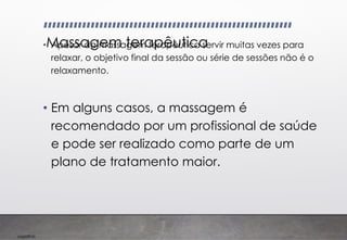 Imp039.00
Massagem terapêutica
• Apesar da massagem terapêutica servir muitas vezes para
relaxar, o objetivo final da sessão ou série de sessões não é o
relaxamento.
• Em alguns casos, a massagem é
recomendado por um profissional de saúde
e pode ser realizado como parte de um
plano de tratamento maior.
 