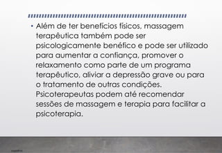 Imp039.00
• Além de ter benefícios físicos, massagem
terapêutica também pode ser
psicologicamente benéfico e pode ser utilizado
para aumentar a confiança, promover o
relaxamento como parte de um programa
terapêutico, aliviar a depressão grave ou para
o tratamento de outras condições.
Psicoterapeutas podem até recomendar
sessões de massagem e terapia para facilitar a
psicoterapia.
 