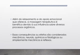 Imp039.00
• Além do relaxamento e do apoio emocional
que oferece, a massagem terapêutica é
benéfica devido à sua influência sobre diversos
processos orgânicos.
• Essas consequências ou efeitos são considerados
mecânicos, neurais, químicos e fisiológicos ou
simplesmente mecânicos e reflexos.
 