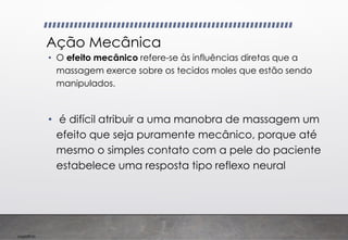 Imp039.00
Ação Mecânica
• O efeito mecânico refere-se às influências diretas que a
massagem exerce sobre os tecidos moles que estão sendo
manipulados.
• é difícil atribuir a uma manobra de massagem um
efeito que seja puramente mecânico, porque até
mesmo o simples contato com a pele do paciente
estabelece uma resposta tipo reflexo neural
 