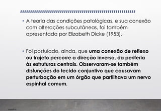 Imp039.00
• A teoria das condições patológicas, e sua conexão
com alterações subcutâneas, foi também
apresentada por Elizabeth Dicke (1953).
• Foi postulado, ainda, que uma conexão de reflexo
ou trajeto percorre a direção inversa, da periferia
às estruturas centrais. Observaram-se também
disfunções do tecido conjuntivo que causavam
perturbação em um órgão que partilhava um nervo
espinhal comum.
 