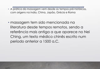 Imp039.00
• A prática da massagem vem desde os tempos pré-históricos,
com origens na índia, China, Japão, Grécia e Roma
• massagem tem sido mencionada na
literatura desde tempos remotos, sendo a
referência mais antiga a que aparece no Nei
Ching, um texto médico chinês escrito num
período anterior a 1500 a.C.
 