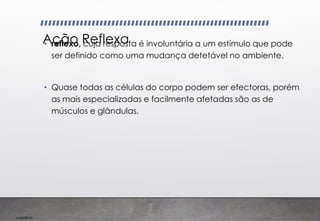 Imp039.00
Ação Reflexa
• reflexo, cuja resposta é involuntária a um estímulo que pode
ser definido como uma mudança detetável no ambiente.
• Quase todas as células do corpo podem ser efectoras, porém
as mais especializadas e facilmente afetadas são as de
músculos e glândulas.
 