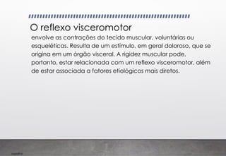 Imp039.00
O reflexo visceromotor
envolve as contrações do tecido muscular, voluntárias ou
esqueléticas. Resulta de um estímulo, em geral doloroso, que se
origina em um órgão visceral. A rigidez muscular pode,
portanto, estar relacionada com um reflexo visceromotor, além
de estar associada a fatores etiológicos mais diretos.
 