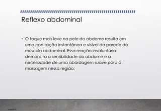 Imp039.00
Reflexo abdominal
• O toque mais leve na pele do abdome resulta em
uma contração instantânea e visível da parede do
músculo abdominal. Essa reação involuntária
demonstra a sensibilidade do abdome e a
necessidade de uma abordagem suave para a
massagem nessa região;
 