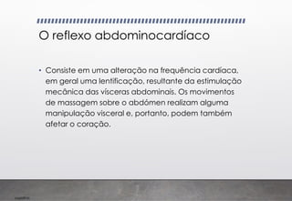 Imp039.00
O reflexo abdominocardíaco
• Consiste em uma alteração na frequência cardíaca,
em geral uma lentificação, resultante da estimulação
mecânica das vísceras abdominais. Os movimentos
de massagem sobre o abdómen realizam alguma
manipulação visceral e, portanto, podem também
afetar o coração.
 