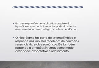 Imp039.00
• Um centro primário nesse circuito complexo é o
hipotálamo, que controla a maior parte do sistema
nervoso autônomo e o integra ao sistema endócrino.
• O hipotálamo faz parte do sistema límbico e
responde aos impulsos recebidos de neurônios
sensoriais viscerais e somáticos. Ele também
responde a emoções internas como medo,
ansiedade, expectativa e relaxamento
 