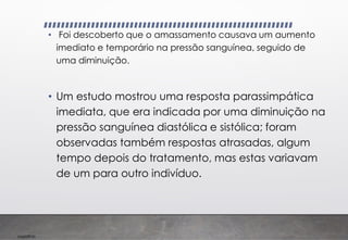 Imp039.00
• Foi descoberto que o amassamento causava um aumento
imediato e temporário na pressão sanguínea, seguido de
uma diminuição.
• Um estudo mostrou uma resposta parassimpática
imediata, que era indicada por uma diminuição na
pressão sanguínea diastólica e sistólica; foram
observadas também respostas atrasadas, algum
tempo depois do tratamento, mas estas variavam
de um para outro indivíduo.
 