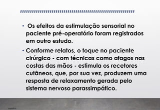 Imp039.00
• Os efeitos da estimulação sensorial no
paciente pré-operatório foram registrados
em outro estudo.
• Conforme relatos, o toque no paciente
cirúrgico - com técnicas como afagos nas
costas das mãos - estimula os recetores
cutâneos, que, por sua vez, produzem uma
resposta de relaxamento gerada pelo
sistema nervoso parassimpático.
 