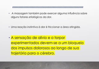 Imp039.00
• A massagem também pode exercer alguma influência sobre
alguns fatores etiológicos da dor.
• Uma reação instintiva à dor é friccionar a área atingida.
• A sensação de alívio e o torpor
experimentados devem-se a um bloqueio
dos impulsos dolorosos ao longo de sua
trajetória para o cérebro.
 