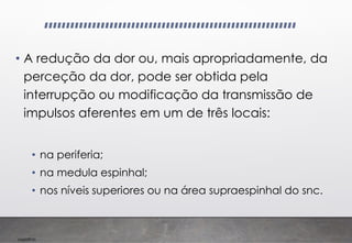 Imp039.00
• A redução da dor ou, mais apropriadamente, da
perceção da dor, pode ser obtida pela
interrupção ou modificação da transmissão de
impulsos aferentes em um de três locais:
• na periferia;
• na medula espinhal;
• nos níveis superiores ou na área supraespinhal do snc.
 