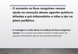 Imp039.00
• O aumento no fluxo sanguíneo venoso
ajuda na remoção desses agentes químicos
irritantes e pró-inflamatórios e inibe a dor no
plano periférico.
• A massagem é muito eficaz na melhora do fluxo sanguíneo
venoso; Um acúmulo de edema resulta na elevação da
pressão hidrostática dentro dos tecidos intersticiais
 