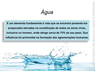 Água
É um elemento fundamental à vida que se encontra presente em
proporções elevadas na constituição de todos os seres vivos,
inclusive no homem, onde atinge cerca de 75% de seu peso. Sua
influência foi primordial na formação das aglomerações humanas.
 