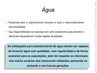 • Essencial para a sobrevivência humana e para o desenvolvimento
das sociedades.
• Sua disponibilidade na natureza tem sido insuficiente para atender à
demanda requerida em muitas regiões do planeta.
Água
As instalações para abastecimento de água devem ser capazes
de fornecer água com qualidade, com regularidade e de forma
acessível para as populações, além de respeitar os interesses
dos outros usuários dos mananciais utilizados, pensando na
presente e nas futuras gerações.
 