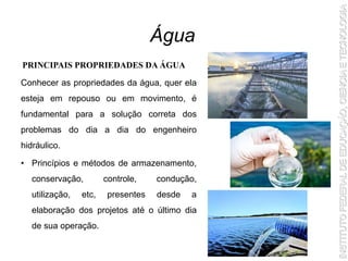 Conhecer as propriedades da água, quer ela
esteja em repouso ou em movimento, é
fundamental para a solução correta dos
problemas do dia a dia do engenheiro
hidráulico.
• Princípios e métodos de armazenamento,
conservação, controle, condução,
utilização, etc, presentes desde a
elaboração dos projetos até o último dia
de sua operação.
Água
PRINCIPAIS PROPRIEDADES DA ÁGUA
 