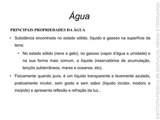 • Substância encontrada no estado sólido, líquido e gasoso na superfície da
terra:
• No estado sólido (neve e gelo), no gasoso (vapor d’água e umidade) e
na sua forma mais comum, a líquida (reservatórios de acumulação,
lençóis subterrâneos, mares e oceanos, etc).
• Fisicamente quando pura, é um líquido transparente e levemente azulado,
praticamente incolor, sem gosto e sem sabor (líquido incolor, inodoro e
insípido) e apresenta reflexão e refração da luz..
Água
PRINCIPAIS PROPRIEDADES DA ÁGUA
 