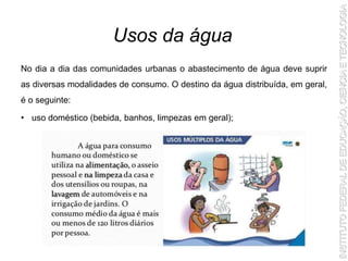 No dia a dia das comunidades urbanas o abastecimento de água deve suprir
as diversas modalidades de consumo. O destino da água distribuída, em geral,
é o seguinte:
• uso doméstico (bebida, banhos, limpezas em geral);
Usos da água
 