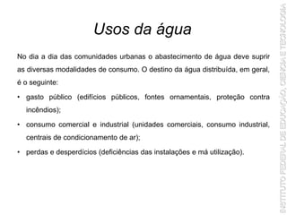 No dia a dia das comunidades urbanas o abastecimento de água deve suprir
as diversas modalidades de consumo. O destino da água distribuída, em geral,
é o seguinte:
• gasto público (edifícios públicos, fontes ornamentais, proteção contra
incêndios);
• consumo comercial e industrial (unidades comerciais, consumo industrial,
centrais de condicionamento de ar);
• perdas e desperdícios (deficiências das instalações e má utilização).
Usos da água
 