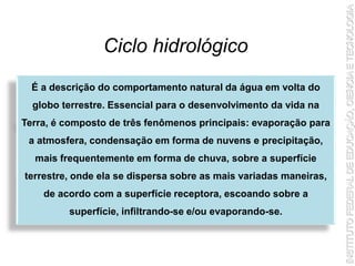 Ciclo hidrológico
É a descrição do comportamento natural da água em volta do
globo terrestre. Essencial para o desenvolvimento da vida na
Terra, é composto de três fenômenos principais: evaporação para
a atmosfera, condensação em forma de nuvens e precipitação,
mais frequentemente em forma de chuva, sobre a superfície
terrestre, onde ela se dispersa sobre as mais variadas maneiras,
de acordo com a superfície receptora, escoando sobre a
superfície, infiltrando-se e/ou evaporando-se.
 