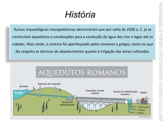 História
Ruínas arqueológicas mesopotâmicas demonstram que por volta de 2500 a. C. já se
construíam aquedutos e canalizações para a condução da água dos rios e lagos até as
cidades. Mais tarde, o sistema foi aperfeiçoado pelos romanos e gregos, tanto no que
diz respeito às técnicas de abastecimento quanto à irrigação das áreas cultivadas.
 