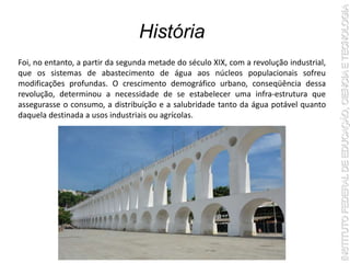 História
Foi, no entanto, a partir da segunda metade do século XIX, com a revolução industrial,
que os sistemas de abastecimento de água aos núcleos populacionais sofreu
modificações profundas. O crescimento demográfico urbano, conseqüência dessa
revolução, determinou a necessidade de se estabelecer uma infra-estrutura que
assegurasse o consumo, a distribuição e a salubridade tanto da água potável quanto
daquela destinada a usos industriais ou agrícolas.
 