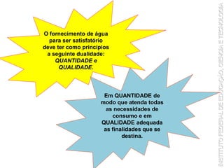 O fornecimento de água
para ser satisfatório
deve ter como princípios
a seguinte dualidade:
QUANTIDADE e
QUALIDADE.
Em QUANTIDADE de
modo que atenda todas
as necessidades de
consumo e em
QUALIDADE adequada
as finalidades que se
destina.
 