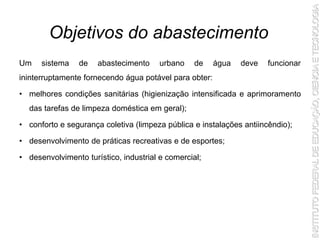 Um sistema de abastecimento urbano de água deve funcionar
ininterruptamente fornecendo água potável para obter:
• melhores condições sanitárias (higienização intensificada e aprimoramento
das tarefas de limpeza doméstica em geral);
• conforto e segurança coletiva (limpeza pública e instalações antiincêndio);
• desenvolvimento de práticas recreativas e de esportes;
• desenvolvimento turístico, industrial e comercial;
Objetivos do abastecimento
 