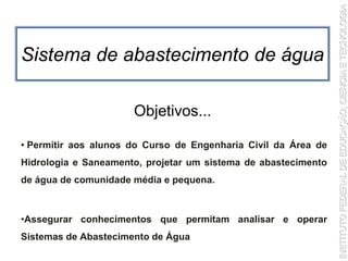 Sistema de abastecimento de água
• Permitir aos alunos do Curso de Engenharia Civil da Área de
Hidrologia e Saneamento, projetar um sistema de abastecimento
de água de comunidade média e pequena.
•Assegurar conhecimentos que permitam analisar e operar
Sistemas de Abastecimento de Água
Objetivos...
 