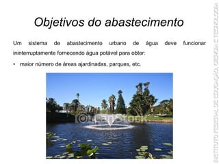 Um sistema de abastecimento urbano de água deve funcionar
ininterruptamente fornecendo água potável para obter:
• maior número de áreas ajardinadas, parques, etc.
Objetivos do abastecimento
 