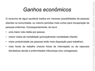 O consumo de água saudável implica em menores possibilidades de pessoas
doentes na comunidade, ou mesmo períodos mais curtos para recuperação de
pessoas enfermas. Consequentemente, ter-se-á:
• uma maior vida média por pessoa;
• menor índice de mortalidade (principalmente mortalidade infantil);
• maior produtividade (as pessoas terão mais disposição para trabalhar);
• mais horas de trabalho (menos horas de internações ou de repousos
domésticos devido a enfermidades infecciosas e/ou contagiosas).
Ganhos econômicos
 