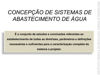 CONCEPÇÃO DE SISTEMAS DE
ABASTECIMENTO DE ÁGUA
É o conjunto de estudos e conclusões referentes ao
estabelecimento de todas as diretrizes, parâmetros e definições
necessárias e suficientes para a caracterização completa do
sistema a projetar.
 