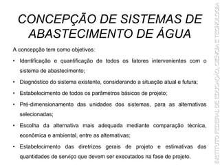 CONCEPÇÃO DE SISTEMAS DE
ABASTECIMENTO DE ÁGUA
A concepção tem como objetivos:
• Identificação e quantificação de todos os fatores intervenientes com o
sistema de abastecimento;
• Diagnóstico do sistema existente, considerando a situação atual e futura;
• Estabelecimento de todos os parâmetros básicos de projeto;
• Pré-dimensionamento das unidades dos sistemas, para as alternativas
selecionadas;
• Escolha da alternativa mais adequada mediante comparação técnica,
econômica e ambiental, entre as alternativas;
• Estabelecimento das diretrizes gerais de projeto e estimativas das
quantidades de serviço que devem ser executados na fase de projeto.
 