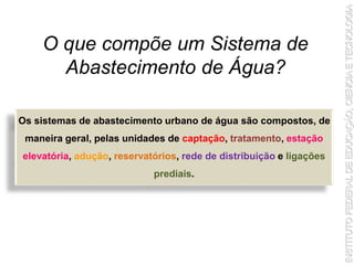 O que compõe um Sistema de
Abastecimento de Água?
Os sistemas de abastecimento urbano de água são compostos, de
maneira geral, pelas unidades de captação, tratamento, estação
elevatória, adução, reservatórios, rede de distribuição e ligações
prediais.
 