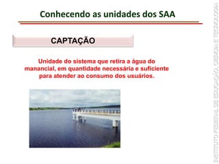 Conhecendo as unidades dos SAA
CAPTAÇÃO
Unidade do sistema que retira a água do
manancial, em quantidade necessária e suficiente
para atender ao consumo dos usuários.
 