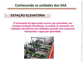 Conhecendo as unidades dos SAA
ESTAÇÃO ELEVATÓRIA
O transporte da água pode ocorrer por gravidade, por
recalque (estação elevatória), ou ambas as maneiras. As
estações elevatórias são utilizadas quando não é possível
transportar a água por gravidade.
 