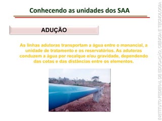 Conhecendo as unidades dos SAA
ADUÇÃO
As linhas adutoras transportam a água entre o manancial, a
unidade de tratamento e os reservatórios. As adutoras
conduzem a água por recalque e/ou gravidade, dependendo
das cotas e das distâncias entre os elementos.
 