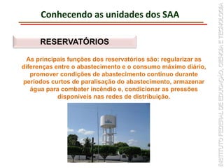Conhecendo as unidades dos SAA
RESERVATÓRIOS
As principais funções dos reservatórios são: regularizar as
diferenças entre o abastecimento e o consumo máximo diário,
promover condições de abastecimento contínuo durante
períodos curtos de paralisação do abastecimento, armazenar
água para combater incêndio e, condicionar as pressões
disponíveis nas redes de distribuição.
 