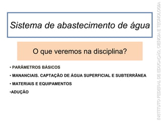 Sistema de abastecimento de água
• PARÂMETROS BÁSICOS
• MANANCIAIS. CAPTAÇÃO DE ÁGUA SUPERFICIAL E SUBTERRÂNEA
• MATERIAIS E EQUIPAMENTOS
•ADUÇÃO
O que veremos na disciplina?
 