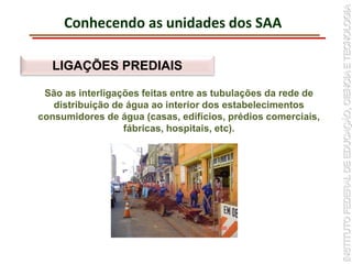 Conhecendo as unidades dos SAA
LIGAÇÕES PREDIAIS
São as interligações feitas entre as tubulações da rede de
distribuição de água ao interior dos estabelecimentos
consumidores de água (casas, edifícios, prédios comerciais,
fábricas, hospitais, etc).
 
