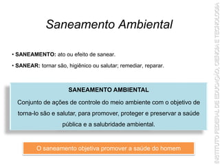 Saneamento Ambiental
SANEAMENTO AMBIENTAL
Conjunto de ações de controle do meio ambiente com o objetivo de
torna-lo são e salutar, para promover, proteger e preservar a saúde
pública e a salubridade ambiental.
• SANEAMENTO: ato ou efeito de sanear.
• SANEAR: tornar são, higiênico ou salutar; remediar, reparar.
O saneamento objetiva promover a saúde do homem
 