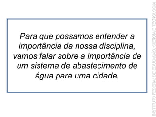 Para que possamos entender a
importância da nossa disciplina,
vamos falar sobre a importância de
um sistema de abastecimento de
água para uma cidade.
 
