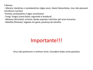 5 Reinos:
- Monera: bactérias e cianobactérias (algas azuis, fazem fotossíntese, mas não possuem
membrana nuclear)
-Protista: protozoários e algas unicelulares
- Fungi: fungos (como bolor, cogumelo e levedura)
- Metazoa (Animalia): animais, desde esponjas marinhas até seres humanos
- Metafita (Plantae): vegetais em geral, presença de clorofila
Importante!!!
Vírus não pertencem a nenhum reino. Considere todos como parasitas
 