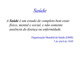 Saúde
A Saúde é um estado de completo bem estar
físico, mental e social, e não somente
ausência de doença ou enfermidade.
Organização Mundial da Saúde (OMS)
7 de abril de 1948
 