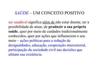 SAÚDE – UM CONCEITO POSITIVO
ser saudável significa além de não estar doente, ter a
possibilidade de atuar, de produzir a sua própria
saúde, quer por meio de cuidados tradicionalmente
conhecidos, quer por ações que influenciem o seu
meio – ações políticas para a redução de
desigualdades, educação, cooperação intersetorial,
participação da sociedade civil nas decisões que
afetam sua existência.
 