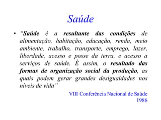 Saúde
• “Saúde é a resultante das condições de
alimentação, habitação, educação, renda, meio
ambiente, trabalho, transporte, emprego, lazer,
liberdade, acesso e posse da terra, e acesso a
serviços de saúde. É assim, o resultado das
formas de organização social da produção, as
quais podem gerar grandes desigualdades nos
níveis de vida”
VIII Conferência Nacional de Saúde
1986
 