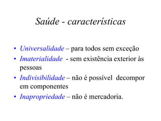 Saúde - características
• Universalidade – para todos sem exceção
• Imaterialidade - sem existência exterior às
pessoas
• Indivisibilidade – não é possível decompor
em componentes
• Inapropriedade – não é mercadoria.
 