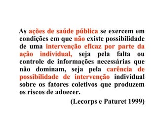 As ações de saúde pública se exercem em
condições em que não existe possibilidade
de uma intervenção eficaz por parte da
ação individual, seja pela falta ou
controle de informações necessárias que
não dominam, seja pela carência de
possibilidade de intervenção individual
sobre os fatores coletivos que produzem
os riscos de adoecer.
(Lecorps e Paturet 1999)
 