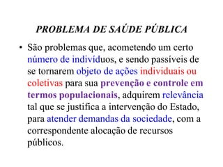 PROBLEMA DE SAÚDE PÚBLICA
• São problemas que, acometendo um certo
número de indivíduos, e sendo passíveis de
se tornarem objeto de ações individuais ou
coletivas para sua prevenção e controle em
termos populacionais, adquirem relevância
tal que se justifica a intervenção do Estado,
para atender demandas da sociedade, com a
correspondente alocação de recursos
públicos.
 