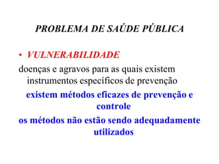 PROBLEMA DE SAÚDE PÚBLICA
• VULNERABILIDADE
doenças e agravos para as quais existem
instrumentos específicos de prevenção
existem métodos eficazes de prevenção e
controle
os métodos não estão sendo adequadamente
utilizados
 