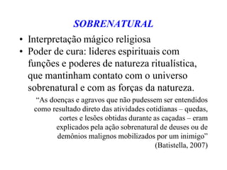SOBRENATURAL
• Interpretação mágico religiosa
• Poder de cura: lideres espirituais com
funções e poderes de natureza ritualística,
que mantinham contato com o universo
sobrenatural e com as forças da natureza.
“As doenças e agravos que não pudessem ser entendidos
como resultado direto das atividades cotidianas – quedas,
cortes e lesões obtidas durante as caçadas – eram
explicados pela ação sobrenatural de deuses ou de
demônios malignos mobilizados por um inimigo”
(Batistella, 2007)
 